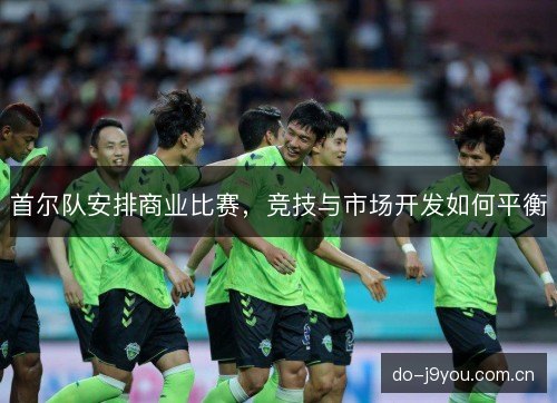 首尔队安排商业比赛,竞技与市场开发如何平衡 首尔队安排商业比赛,竞技与市场开发如何平衡